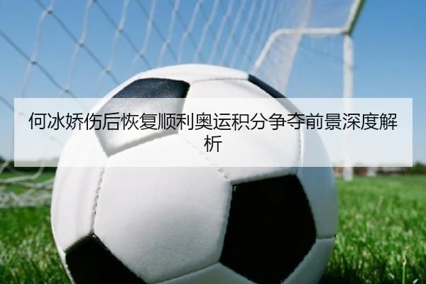 何冰娇伤后恢复顺利奥运积分争夺前景深度解析
